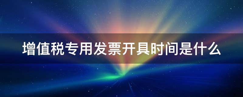 增值税专用发票开具时间是什么 增值税专用发票 时间