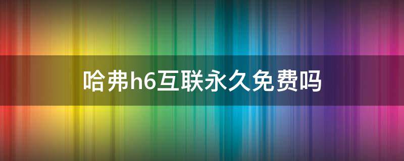 哈弗h6互联永久免费吗（哈弗互联网免费几年）