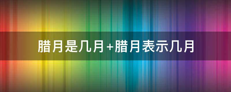 腊月是几月（腊月是几月份的意思）