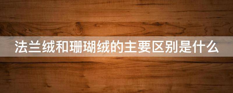 法兰绒和珊瑚绒的主要区别是什么（法兰绒和珊瑚绒的主要区别是什么呢）