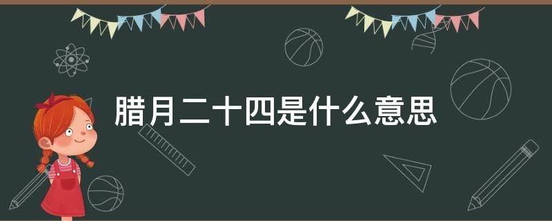 腊月二十四是什么意思（腊月二十四怎么说）