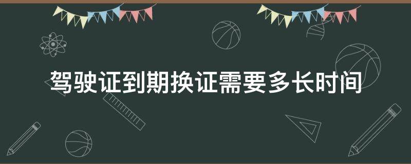 驾驶证到期换证需要多长时间（驾驶证到期后换证需要多长时间）