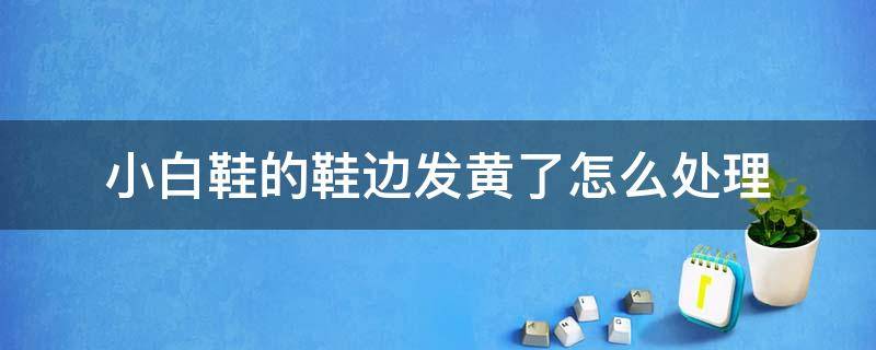 小白鞋的鞋边发黄了怎么处理（小白鞋鞋边发黄很久了,怎么快速处理）