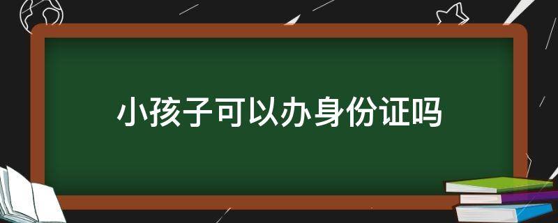 小孩子可以办身份证吗 小孩子可以办身份证吗需要什么手续
