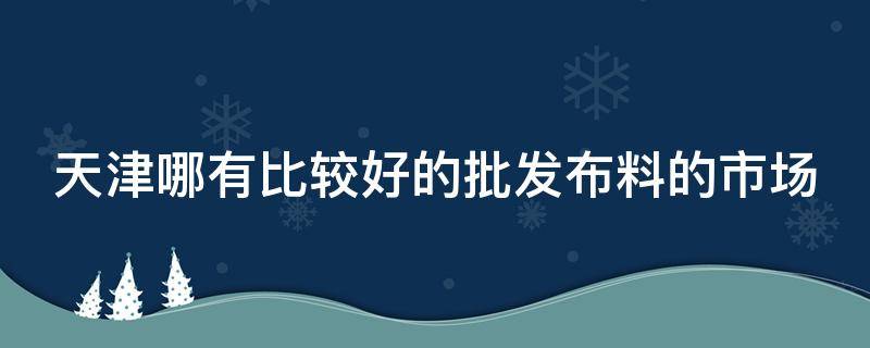 天津哪有比较好的批发布料的市场 天津哪有比较好的批发布料的市场地址