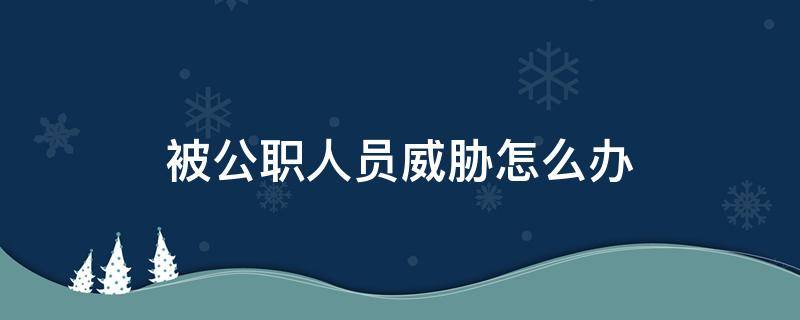 被公职人员威胁怎么办 公职人员威胁恐吓百姓怎么处理
