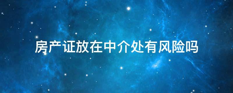 房产证放在中介处有风险吗 房产证放在中介有什么风险