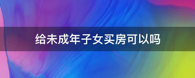 给未成年子女买房可以吗 女儿未成年可以买房么