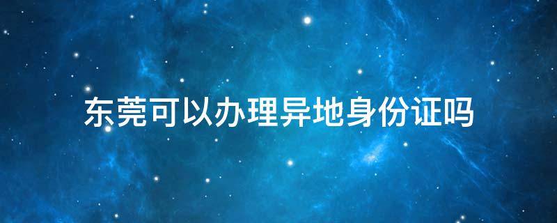 东莞可以办理异地身份证吗 东莞可以办理异地身份证吗多久办好