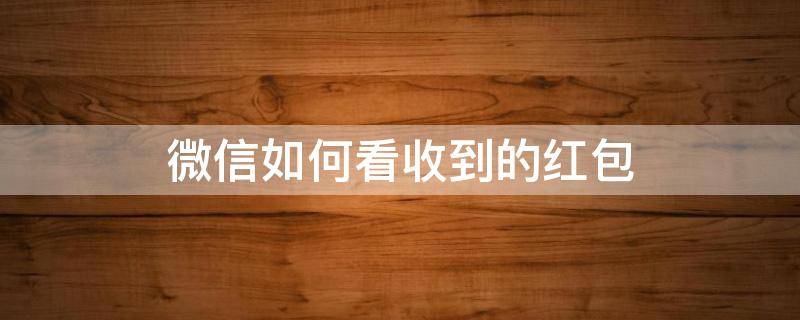 微信如何看收到的红包（微信怎么看我收到的红包）