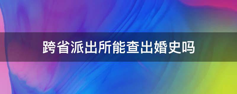 跨省派出所能查出婚史吗（跨省派出所可以查到婚姻记录吗）