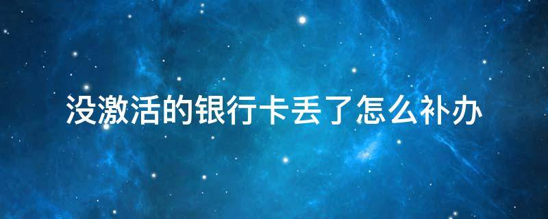 没激活的银行卡丢了怎么补办（银行卡没激活弄丢了）