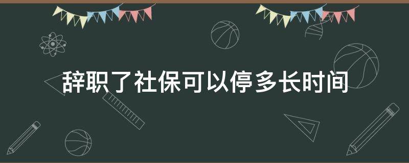 辞职了社保可以停多长时间 辞职后社保停了几个月怎么办