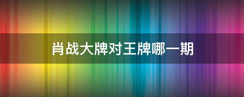 肖战大牌对王牌哪一期 王牌哪期有肖战