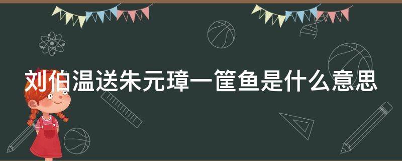 刘伯温送朱元璋一筐鱼是什么意思（刘伯温送鱼给朱元璋）
