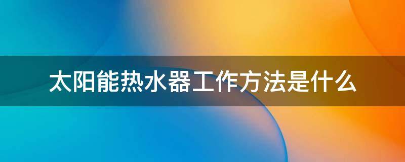 太阳能热水器工作方法是什么 太阳能热水器怎么工作