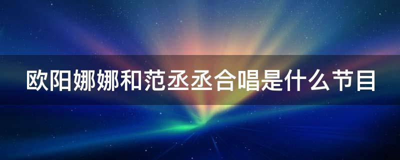 欧阳娜娜和范丞丞合唱是什么节目 欧阳娜娜和范丞丞合唱是什么节目啊