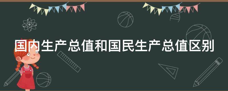 国内生产总值和国民生产总值区别（国内生产总值和国民生产总值区别和联系）