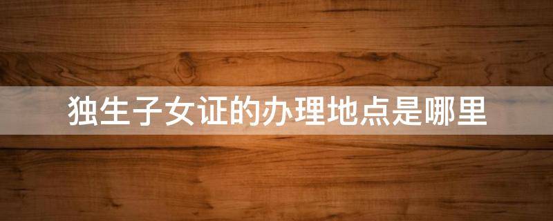 独生子女证的办理地点是哪里（独生子女证到什么地方办理）