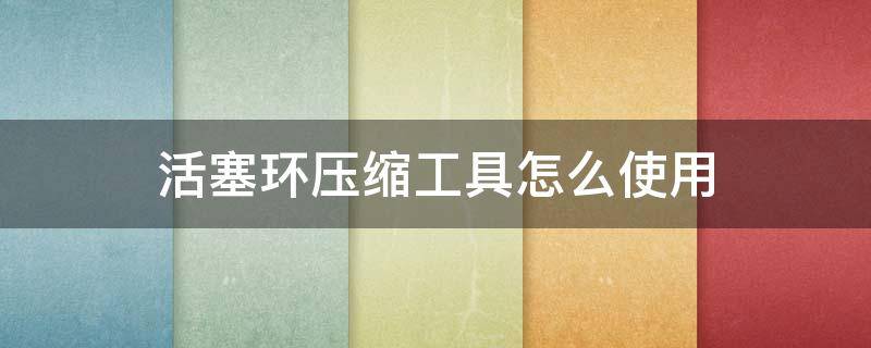活塞环压缩工具怎么使用 压缩机活塞环