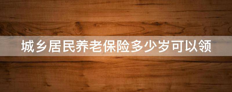 城乡居民养老保险多少岁可以领（城乡居民养老保险多少岁可以领取养老金）