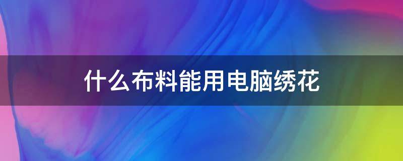 什么布料能用电脑绣花 电脑绣花辅料有哪些