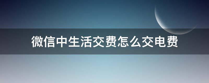 微信中生活交费怎么交电费 微信里面交电费怎么交