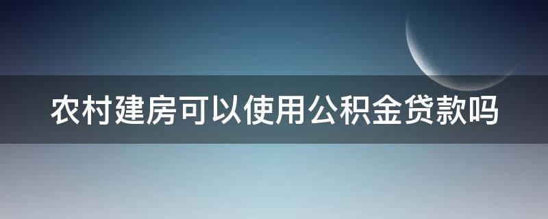 农村建房可以使用公积金贷款吗（农村建房可以使用公积金贷款吗现在）