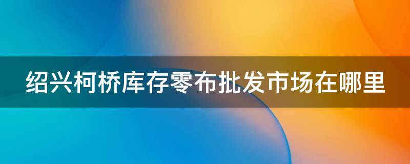 绍兴柯桥库存零布批发市场在哪里 绍兴柯桥库存布市场在哪?
