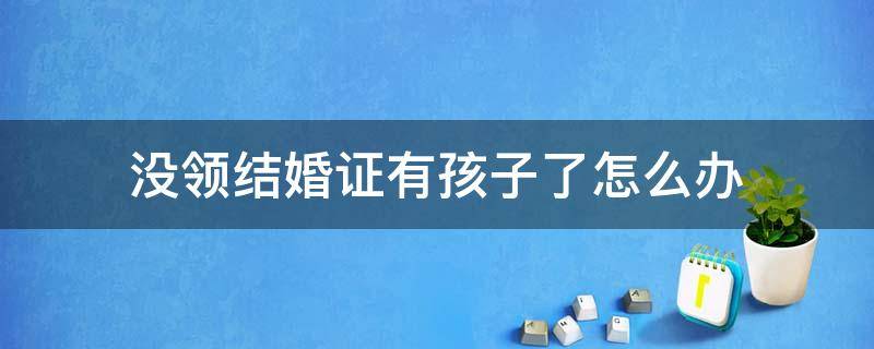 没领结婚证有孩子了怎么办（你孩子结婚没有结婚证然后有了孩子怎么办）