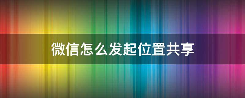 微信怎么发起位置共享 微信如何发位置共享