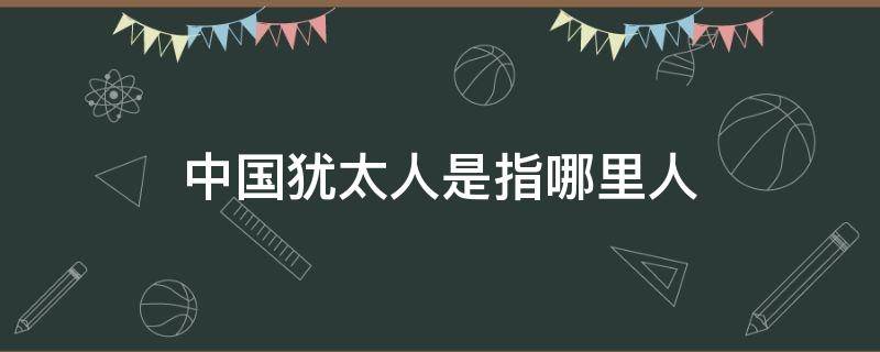 中国犹太人是指哪里人 中国犹太人有谁