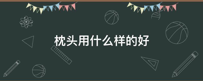 枕头用什么样的好（枕头用什么样的好?）