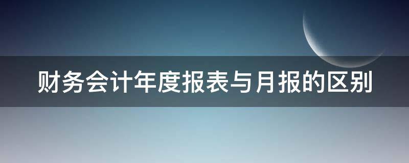财务会计年度报表与月报的区别 会计报表月报和年报的区别