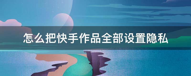 怎么把快手作品全部设置隐私 怎么把快手的作品设置隐私