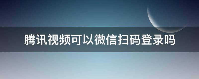 腾讯视频可以微信扫码登录吗 手机腾讯视频可以微信扫码登录吗
