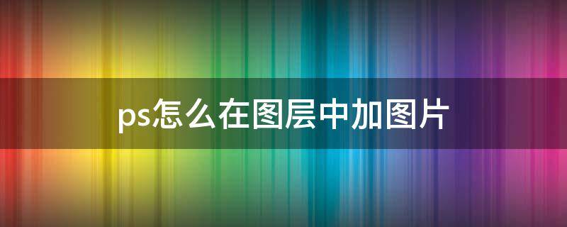 ps怎么在图层中加图片 ps怎样在图层中添加图片