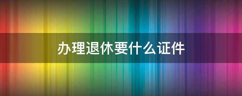 办理退休要什么证件 办理退休需要什么证件