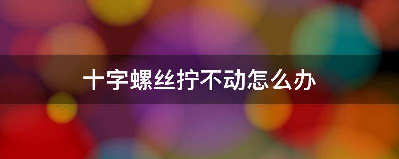 十字螺丝拧不动怎么办 十字螺丝太紧拧不下来怎么办