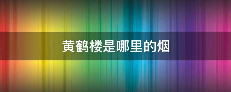 黄鹤楼是哪里的烟（黄鹤楼有哪些烟）