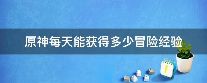 原神每天能获得多少冒险经验（原神一天能获得多少冒险经验）