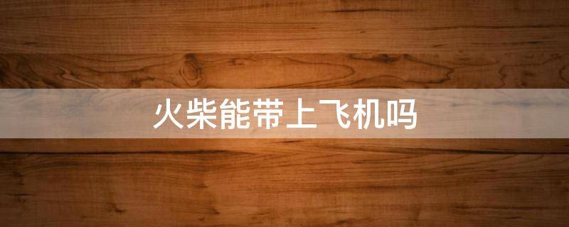 火柴能带上飞机吗（电子火柴能带上飞机吗）