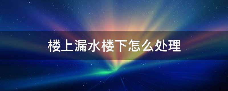 楼上漏水楼下怎么处理 楼上漏水楼下处理绝招