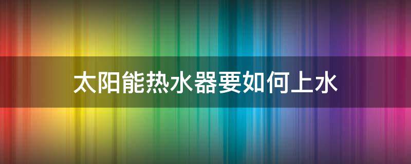 太阳能热水器要如何上水（太阳能电热水器怎么上水）