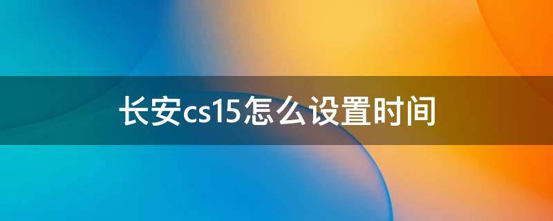 长安cs15怎么设置时间（长安汽车cs15时间怎么调）