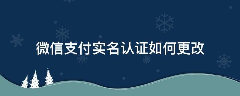 微信支付实名认证如何更改 微信支付怎样修改实名认证