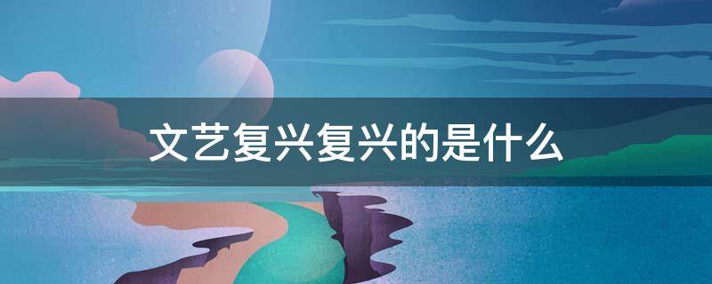 文艺复兴复兴的是什么（意大利文艺复兴复兴的是什么）