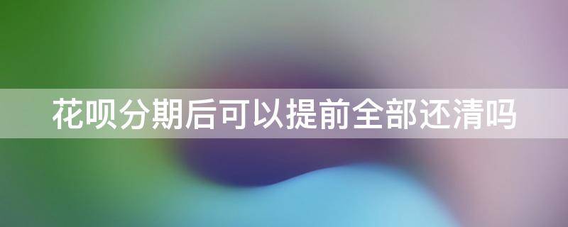 花呗分期后可以提前全部还清吗 花呗分期后可以提前全部还清吗怎么操作