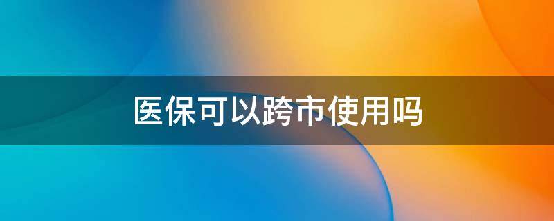 医保可以跨市使用吗 省内医保可以跨市使用吗