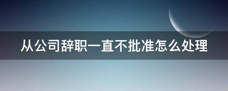 从公司辞职一直不批准怎么处理（在公司辞职不批是不是违法的）